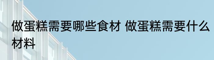 做蛋糕需要哪些食材 做蛋糕需要什么材料