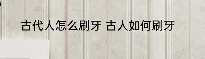古代人怎么刷牙 古人如何刷牙