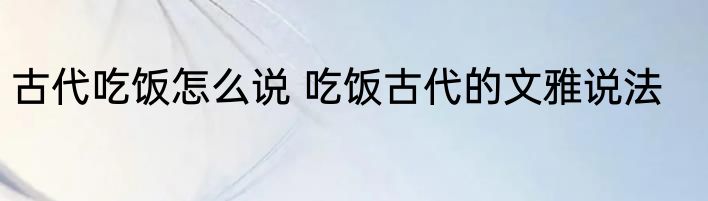 古代吃饭怎么说 吃饭古代的文雅说法