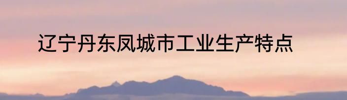 辽宁丹东凤城市工业生产特点