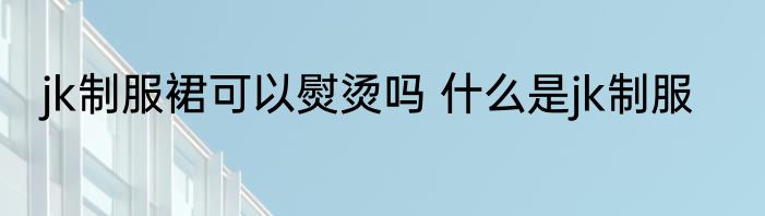 jk制服裙可以熨烫吗 什么是jk制服