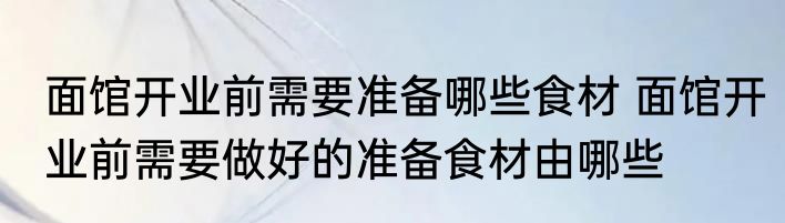 面馆开业前需要准备哪些食材 面馆开业前需要做好的准备食材由哪些