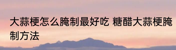 大蒜梗怎么腌制最好吃 糖醋大蒜梗腌制方法