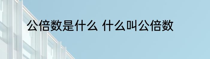 公倍数是什么 什么叫公倍数