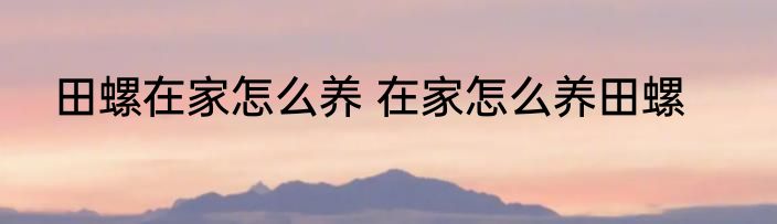 田螺在家怎么养 在家怎么养田螺