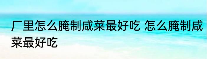 厂里怎么腌制咸菜最好吃 怎么腌制咸菜最好吃