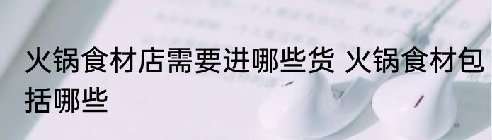 火锅食材店需要进哪些货 火锅食材包括哪些