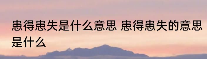 患得患失是什么意思 患得患失的意思是什么