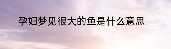 孕妇梦见很大的鱼是什么意思