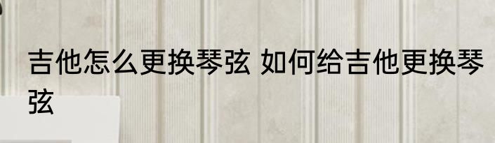 吉他怎么更换琴弦 如何给吉他更换琴弦