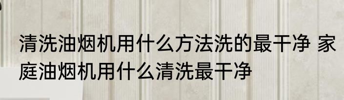 清洗油烟机用什么方法洗的最干净 家庭油烟机用什么清洗最干净