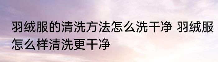 羽绒服的清洗方法怎么洗干净 羽绒服怎么样清洗更干净