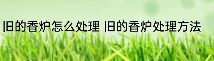 旧的香炉怎么处理 旧的香炉处理方法