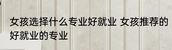 女孩选择什么专业好就业 女孩推荐的好就业的专业