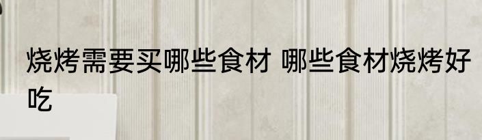 烧烤需要买哪些食材 哪些食材烧烤好吃