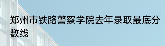 郑州市铁路警察学院去年录取最底分数线