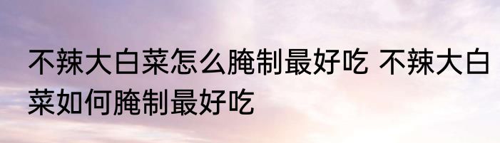 不辣大白菜怎么腌制最好吃 不辣大白菜如何腌制最好吃