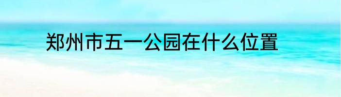 郑州市五一公园在什么位置
