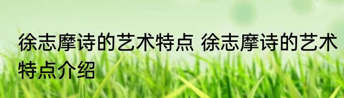 徐志摩诗的艺术特点 徐志摩诗的艺术特点介绍