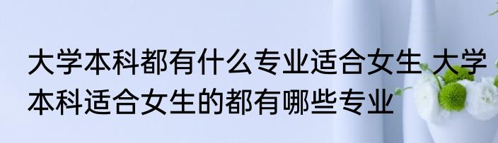 大学本科都有什么专业适合女生 大学本科适合女生的都有哪些专业
