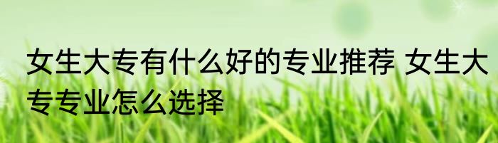 女生大专有什么好的专业推荐 女生大专专业怎么选择
