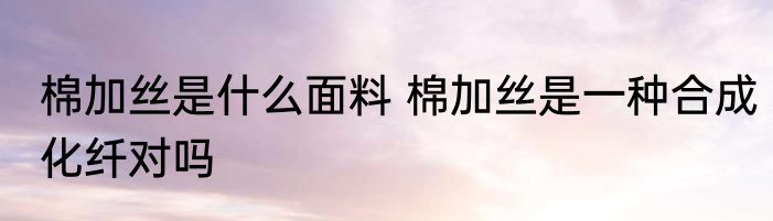 棉加丝是什么面料 棉加丝是一种合成化纤对吗