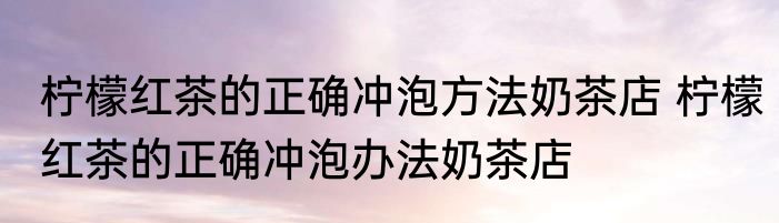 柠檬红茶的正确冲泡方法奶茶店 柠檬红茶的正确冲泡办法奶茶店