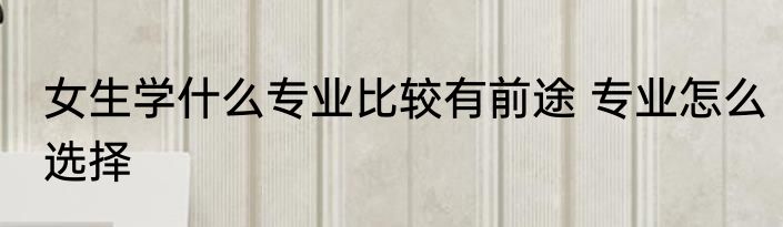 女生学什么专业比较有前途 专业怎么选择