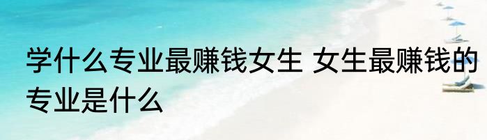 学什么专业最赚钱女生 女生最赚钱的专业是什么