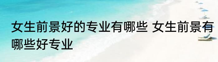 女生前景好的专业有哪些 女生前景有哪些好专业