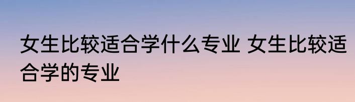 女生比较适合学什么专业 女生比较适合学的专业