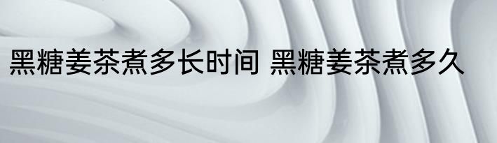 黑糖姜茶煮多长时间 黑糖姜茶煮多久