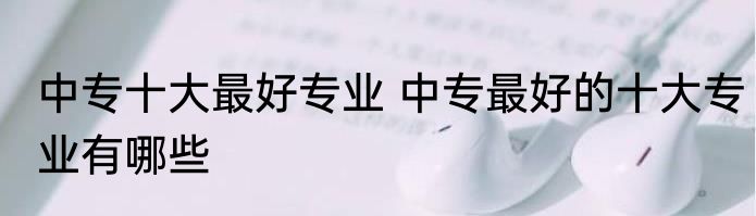 中专十大最好专业 中专最好的十大专业有哪些
