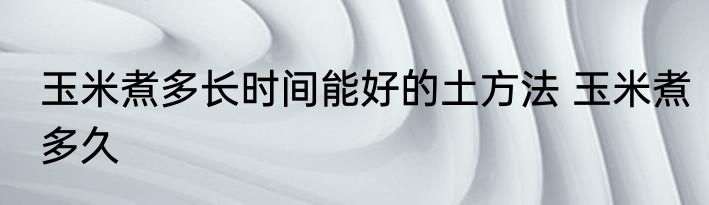 玉米煮多长时间能好的土方法 玉米煮多久