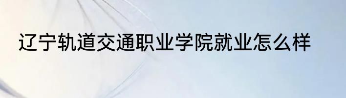 辽宁轨道交通职业学院就业怎么样