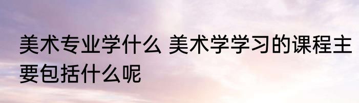 美术专业学什么 美术学学习的课程主要包括什么呢