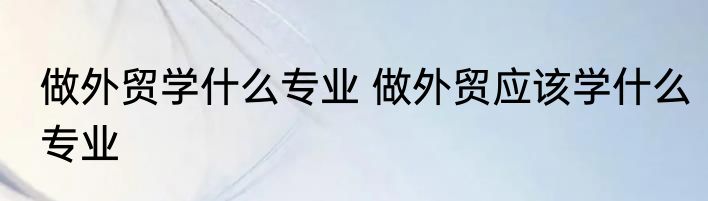 做外贸学什么专业 做外贸应该学什么专业