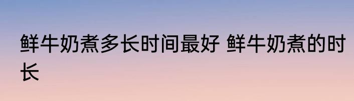 鲜牛奶煮多长时间最好 鲜牛奶煮的时长