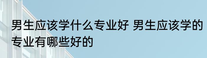 男生应该学什么专业好 男生应该学的专业有哪些好的