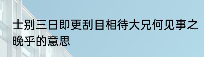 士别三日即更刮目相待大兄何见事之晚乎的意思
