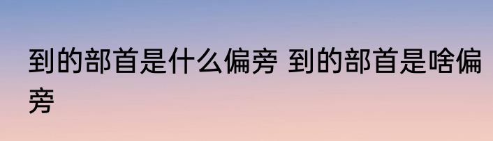 到的部首是什么偏旁 到的部首是啥偏旁