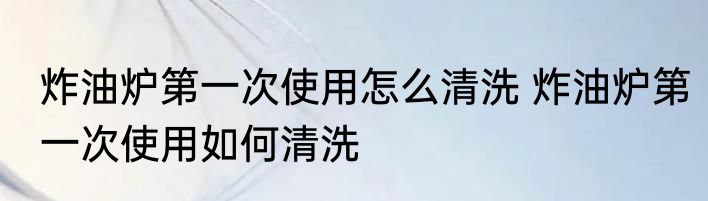 炸油炉第一次使用怎么清洗 炸油炉第一次使用如何清洗