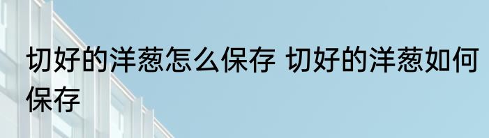 切好的洋葱怎么保存 切好的洋葱如何保存