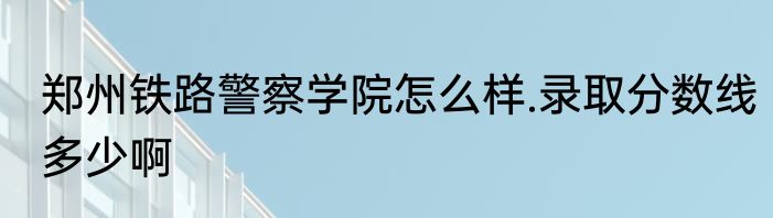 郑州铁路警察学院怎么样.录取分数线多少啊