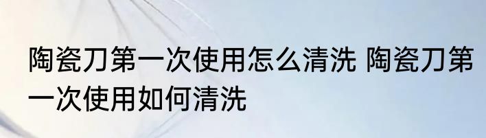 陶瓷刀第一次使用怎么清洗 陶瓷刀第一次使用如何清洗