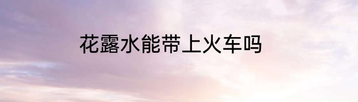 花露水能带上火车吗