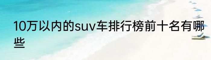10万以内的suv车排行榜前十名有哪些