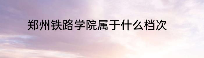 郑州铁路学院属于什么档次