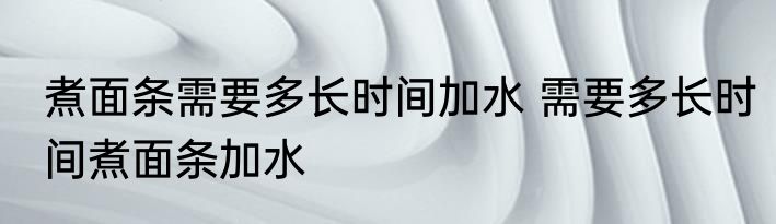 煮面条需要多长时间加水 需要多长时间煮面条加水