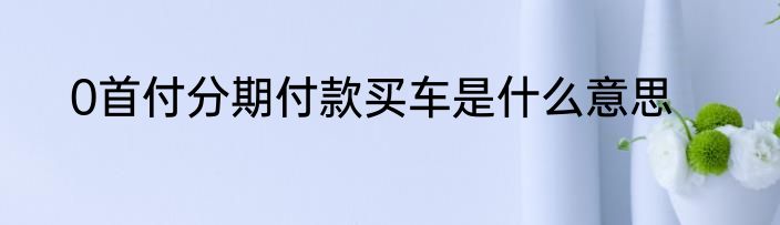 0首付分期付款买车是什么意思